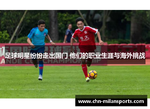 足球明星纷纷走出国门 他们的职业生涯与海外挑战 足球明星纷纷走出国门 他们的职业生涯与海外挑战
