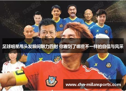 足球明星甩头发瞬间魅力四射 你看到了哪些不一样的自信与风采