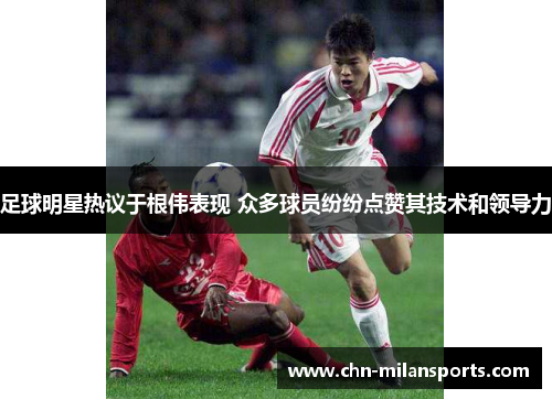 足球明星热议于根伟表现 众多球员纷纷点赞其技术和领导力